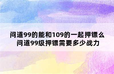 问道99的能和109的一起押镖么 问道99级押镖需要多少战力